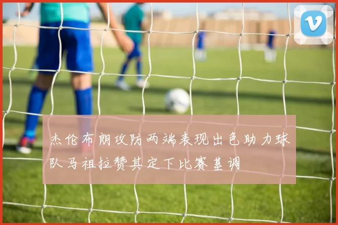 杰伦布朗攻防两端表现出色助力球队马祖拉赞其定下比赛基调