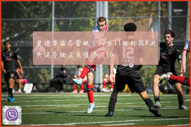 爱德华兹尽管砍下32分11板却因8次失误导致正负值惨淡16