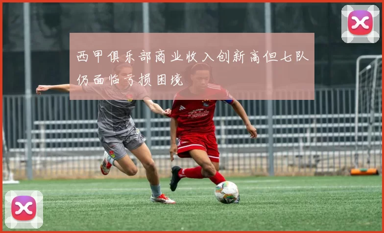 西甲俱乐部商业收入创新高但七队仍面临亏损困境