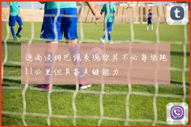 德尚谈姆巴佩表现称其不必每场跑11公里但具备关键能力