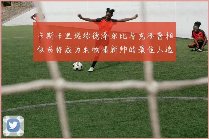 卡斯卡里诺称德泽尔比与克洛普相似或将成为利物浦新帅的最佳人选