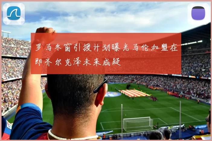 罗马冬窗引援计划曝光马伦加盟在即齐尔克泽未来成疑