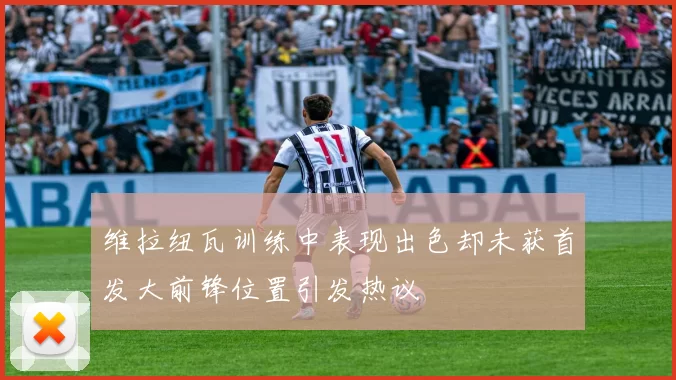 维拉纽瓦训练中表现出色却未获首发大前锋位置引发热议