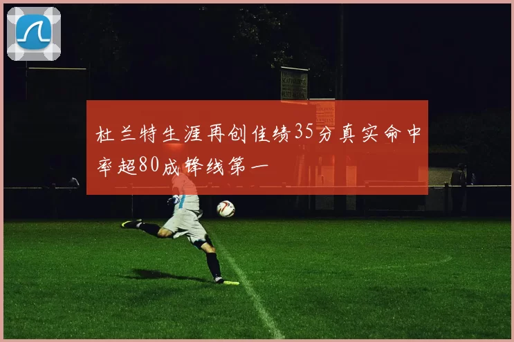 杜兰特生涯再创佳绩35分真实命中率超80成锋线第一