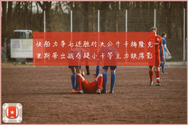 快船力争七连胜对决公牛卡梅隆克里斯蒂出战存疑小卡等主力缺席影响比赛走势