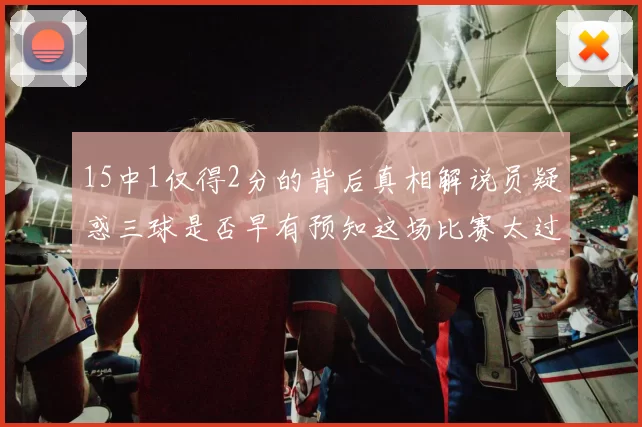15中1仅得2分的背后真相解说员疑惑三球是否早有预知这场比赛太过抽象