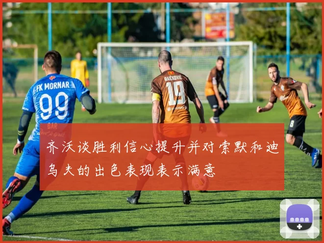齐沃谈胜利信心提升并对索默和迪乌夫的出色表现表示满意